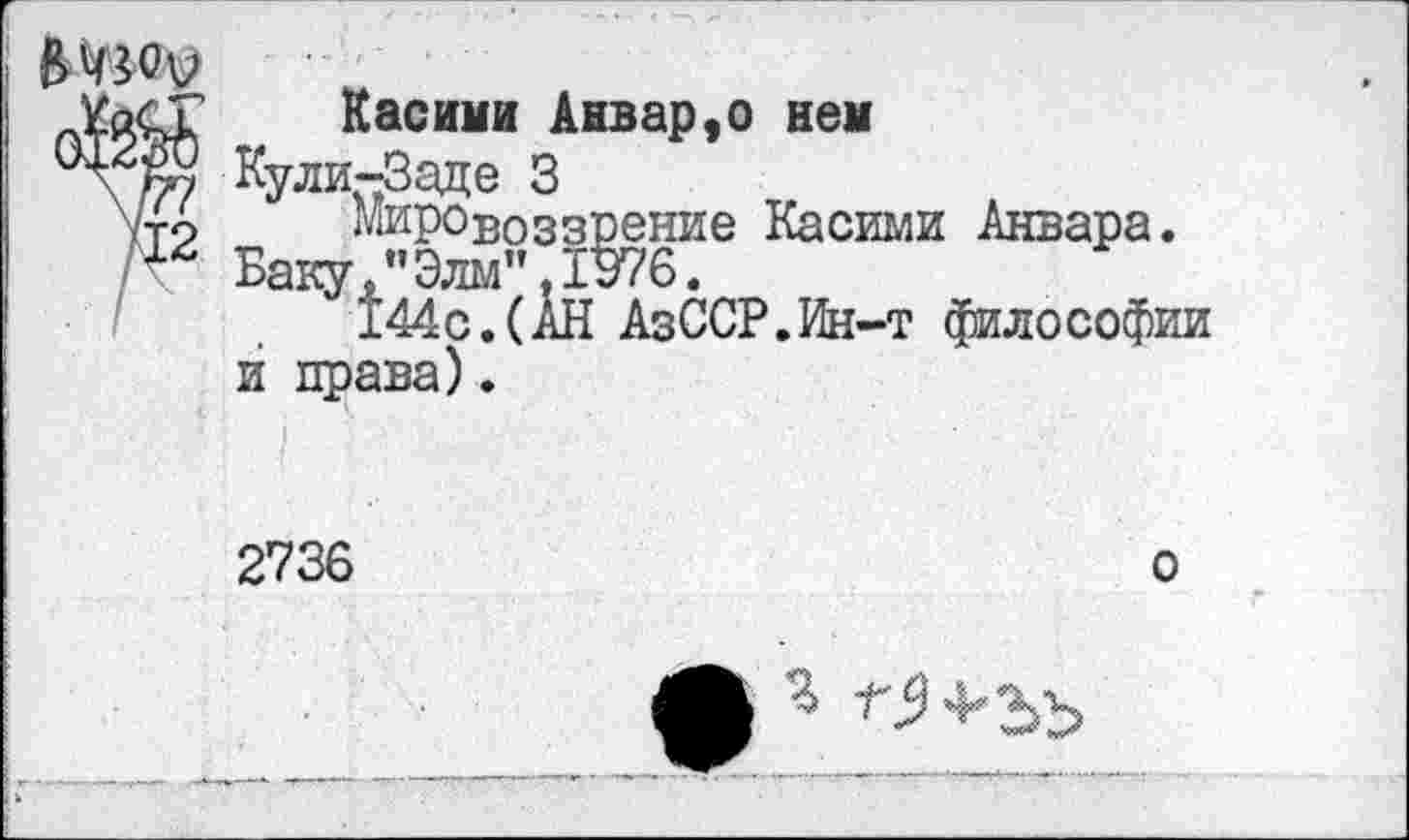 ﻿12 / \
Касими Анвар9о нем
Кули-Заде 3
Мировоззрение Касими Анвара.
Баку."Элм".1376.
144с.(АН АзССР.Ин-т философии и права).
2736
о
ф “Г$ 4* 3^3